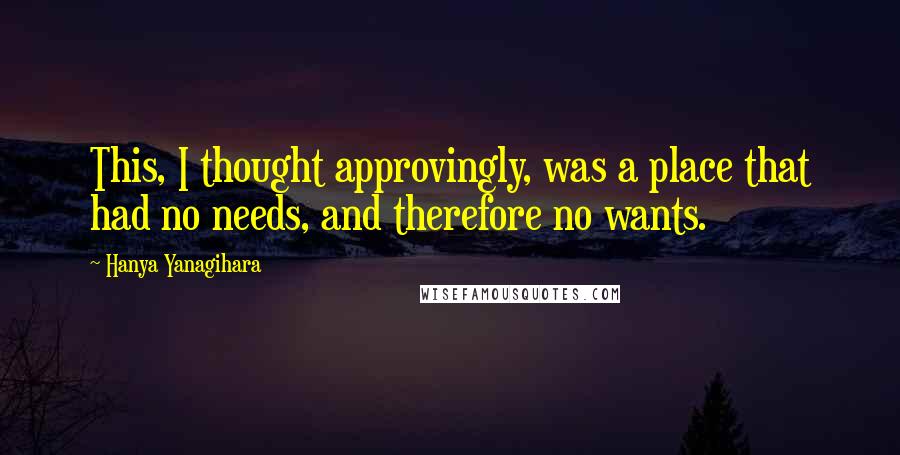 Hanya Yanagihara quotes: This, I thought approvingly, was a place that had no needs, and therefore no wants.