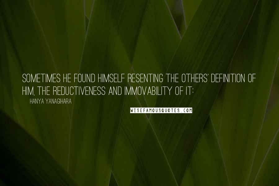 Hanya Yanagihara quotes: Sometimes he found himself resenting the others' definition of him, the reductiveness and immovability of it: Hanya Yanagihara quotes: Sometimes he found himself resenting the others' definition of him, the reductiveness and immovability of it: