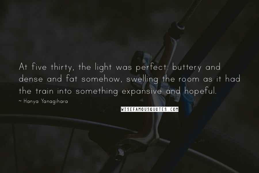 Hanya Yanagihara quotes: At five thirty, the light was perfect: buttery and dense and fat somehow, swelling the room as it had the train into something expansive and hopeful.