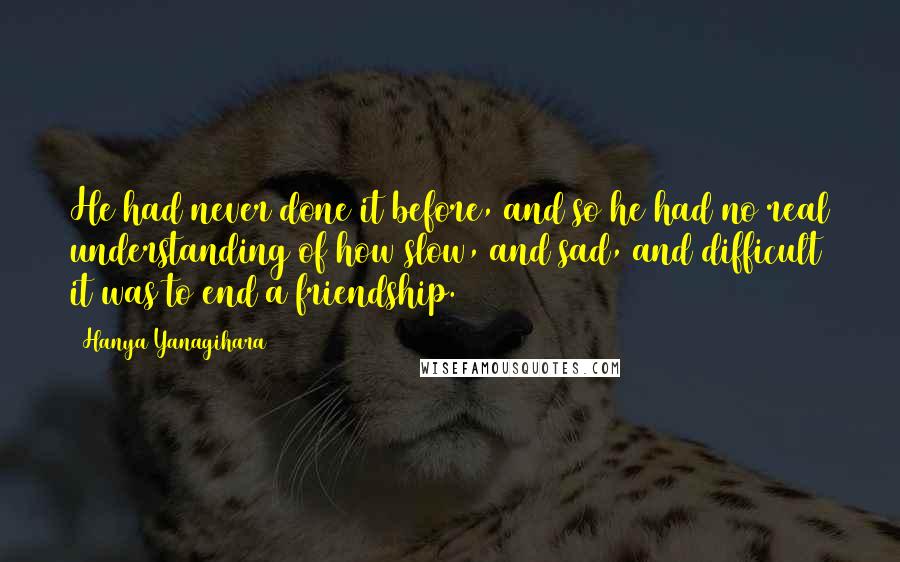 Hanya Yanagihara quotes: He had never done it before, and so he had no real understanding of how slow, and sad, and difficult it was to end a friendship.
