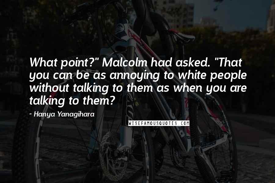 Hanya Yanagihara quotes: What point?" Malcolm had asked. "That you can be as annoying to white people without talking to them as when you are talking to them?