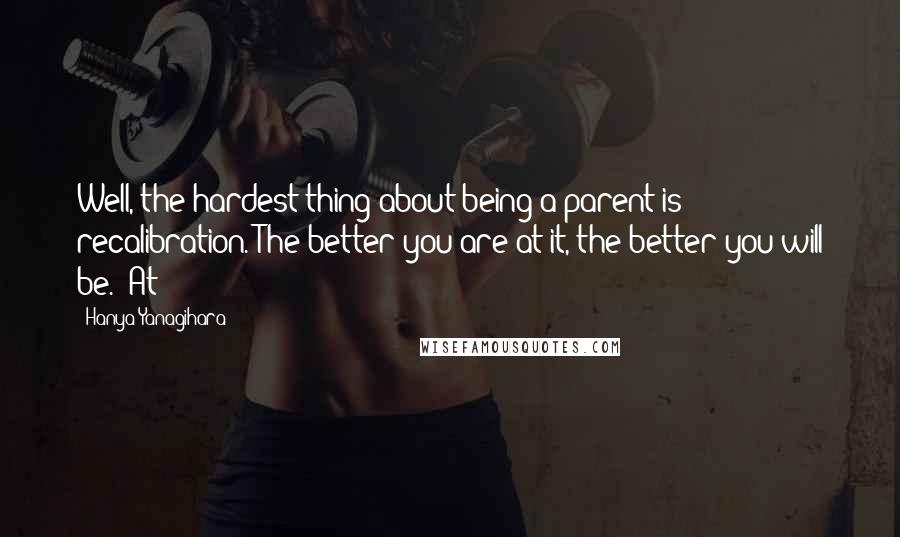 Hanya Yanagihara quotes: Well, the hardest thing about being a parent is recalibration. The better you are at it, the better you will be." At