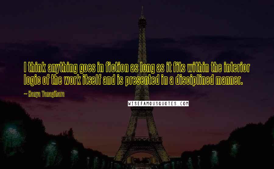 Hanya Yanagihara quotes: I think anything goes in fiction as long as it fits within the interior logic of the work itself and is presented in a disciplined manner.