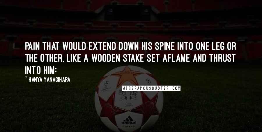 Hanya Yanagihara quotes: pain that would extend down his spine into one leg or the other, like a wooden stake set aflame and thrust into him: Hanya Yanagihara quotes: pain that would extend down his spine into one leg or the other, like a wooden stake set aflame and thrust into him: