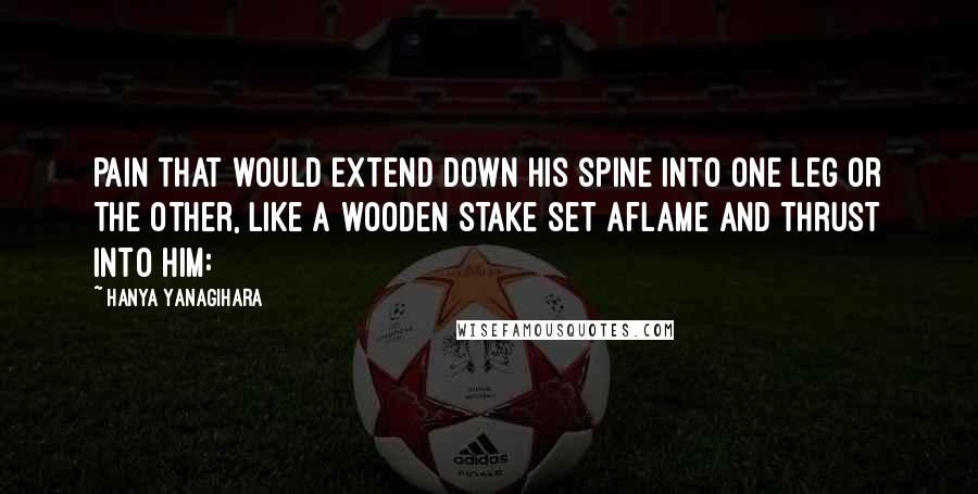 Hanya Yanagihara quotes: pain that would extend down his spine into one leg or the other, like a wooden stake set aflame and thrust into him: