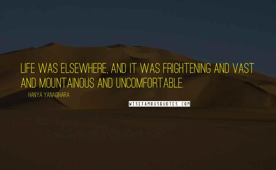 Hanya Yanagihara quotes: Life was elsewhere, and it was frightening and vast and mountainous and uncomfortable.