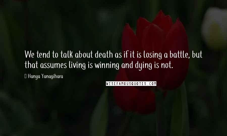 Hanya Yanagihara quotes: We tend to talk about death as if it is losing a battle, but that assumes living is winning and dying is not.