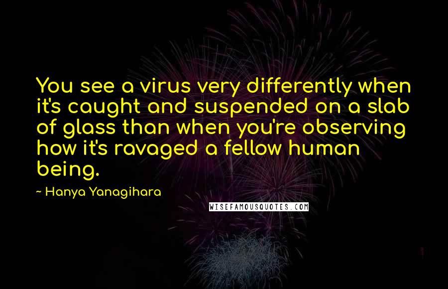 Hanya Yanagihara quotes: You see a virus very differently when it's caught and suspended on a slab of glass than when you're observing how it's ravaged a fellow human being.