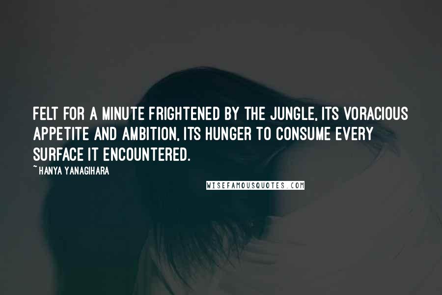 Hanya Yanagihara quotes: Felt for a minute frightened by the jungle, its voracious appetite and ambition, its hunger to consume every surface it encountered.