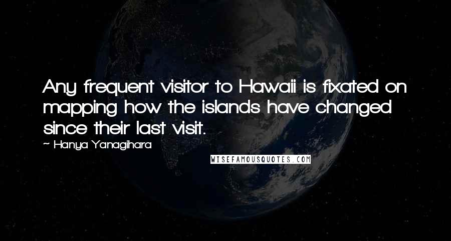 Hanya Yanagihara quotes: Any frequent visitor to Hawaii is fixated on mapping how the islands have changed since their last visit.