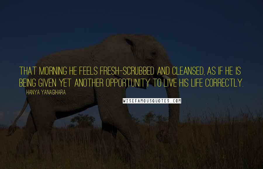 Hanya Yanagihara quotes: That morning he feels fresh-scrubbed and cleansed, as if he is being given yet another opportunity to live his life correctly.