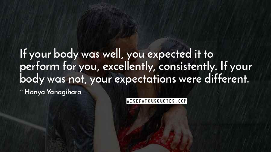 Hanya Yanagihara quotes: If your body was well, you expected it to perform for you, excellently, consistently. If your body was not, your expectations were different. Hanya Yanagihara quotes: If your body was well, you expected it to perform for you, excellently, consistently. If your body was not, your expectations were different.