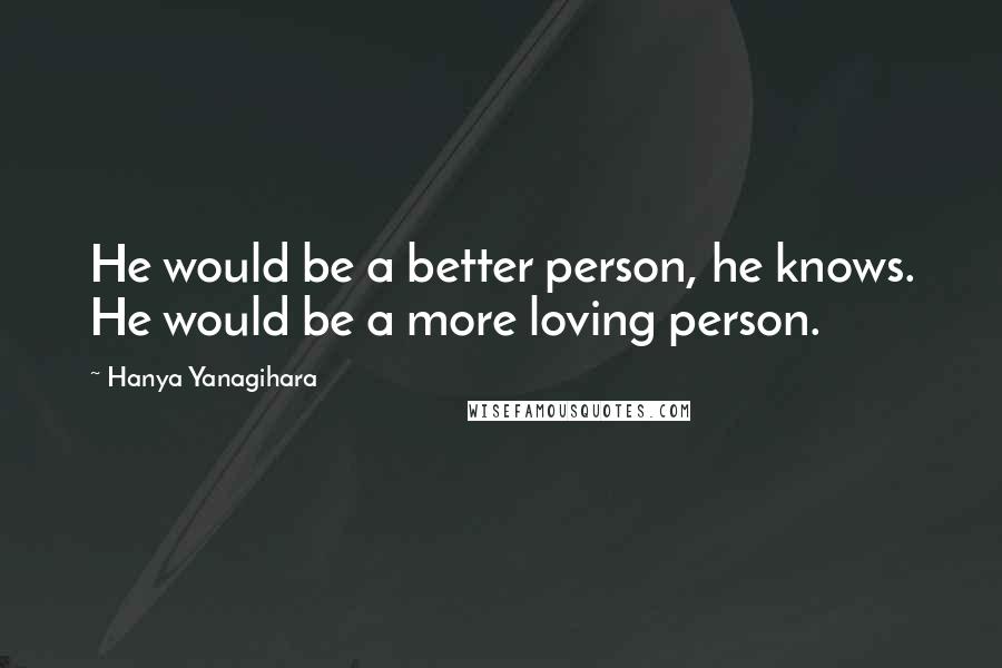 Hanya Yanagihara quotes: He would be a better person, he knows. He would be a more loving person.