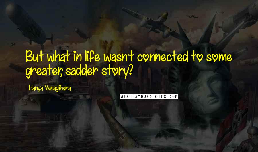 Hanya Yanagihara quotes: But what in life wasn't connected to some greater, sadder story?