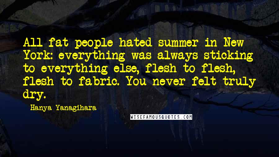 Hanya Yanagihara quotes: All fat people hated summer in New York: everything was always sticking to everything else, flesh to flesh, flesh to fabric. You never felt truly dry.