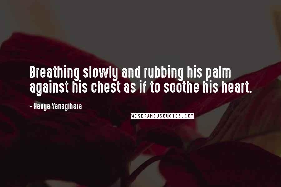 Hanya Yanagihara quotes: Breathing slowly and rubbing his palm against his chest as if to soothe his heart.