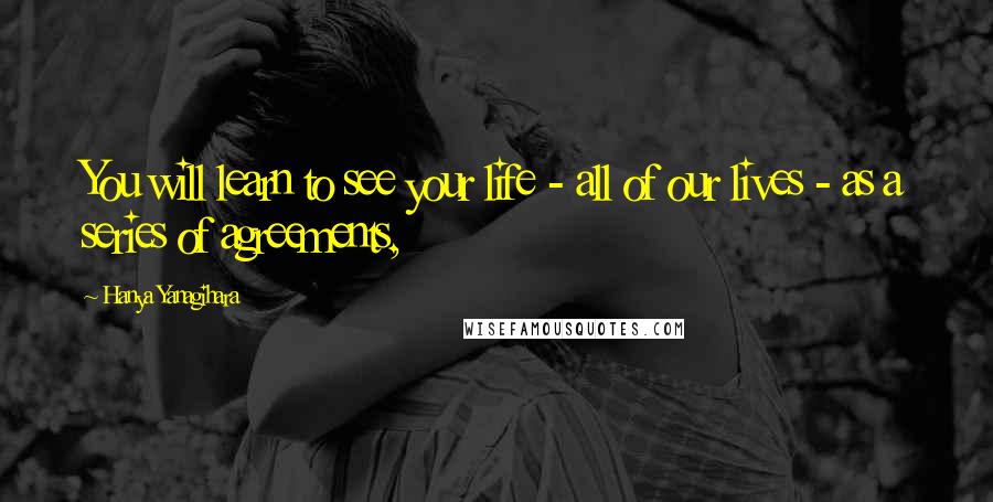 Hanya Yanagihara quotes: You will learn to see your life - all of our lives - as a series of agreements,