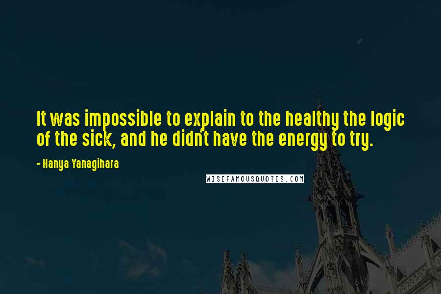 Hanya Yanagihara quotes: It was impossible to explain to the healthy the logic of the sick, and he didn't have the energy to try.