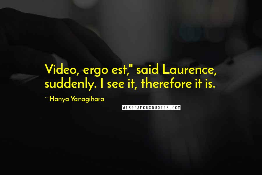 Hanya Yanagihara quotes: Video, ergo est," said Laurence, suddenly. I see it, therefore it is.