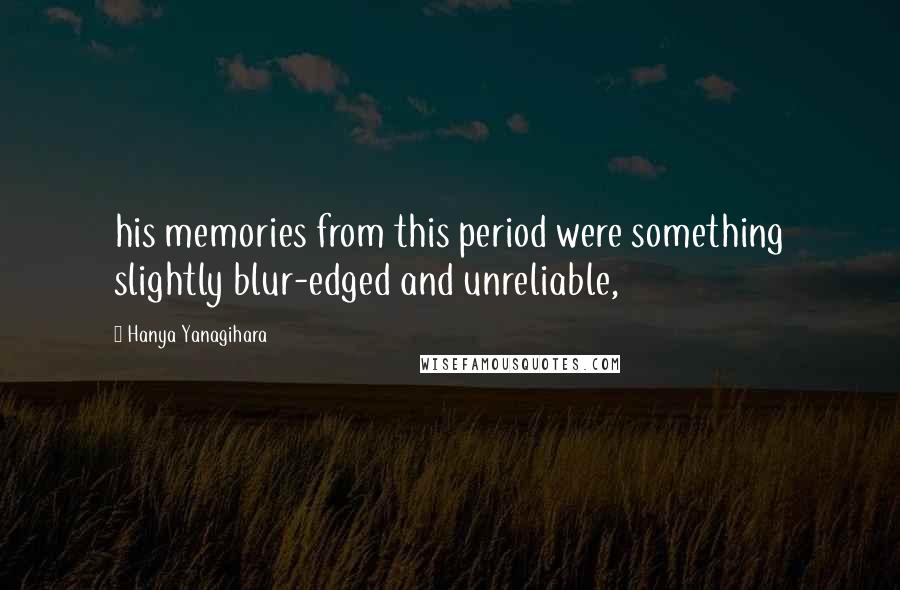 Hanya Yanagihara quotes: his memories from this period were something slightly blur-edged and unreliable,