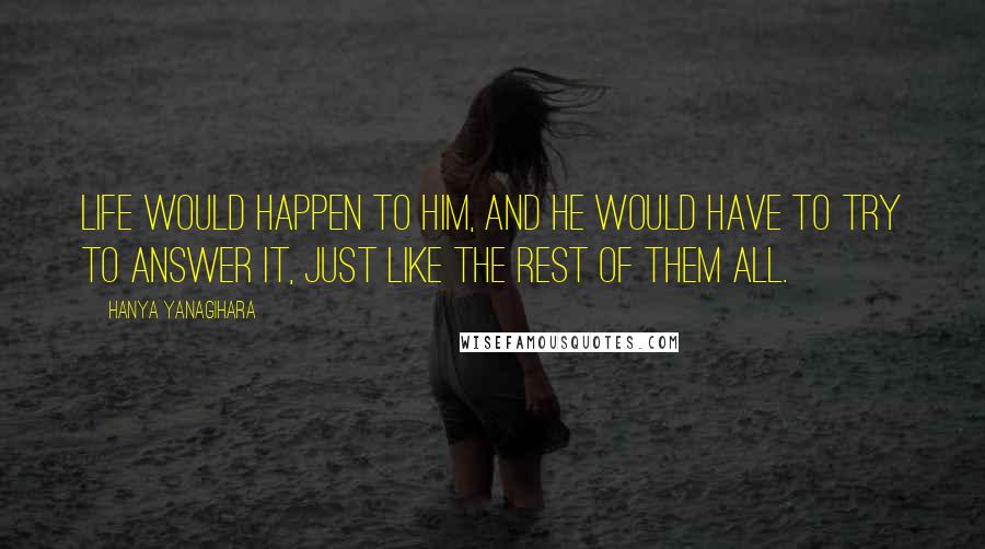 Hanya Yanagihara quotes: Life would happen to him, and he would have to try to answer it, just like the rest of them all.