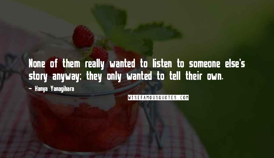 Hanya Yanagihara quotes: None of them really wanted to listen to someone else's story anyway; they only wanted to tell their own.