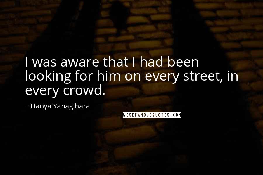 Hanya Yanagihara quotes: I was aware that I had been looking for him on every street, in every crowd.