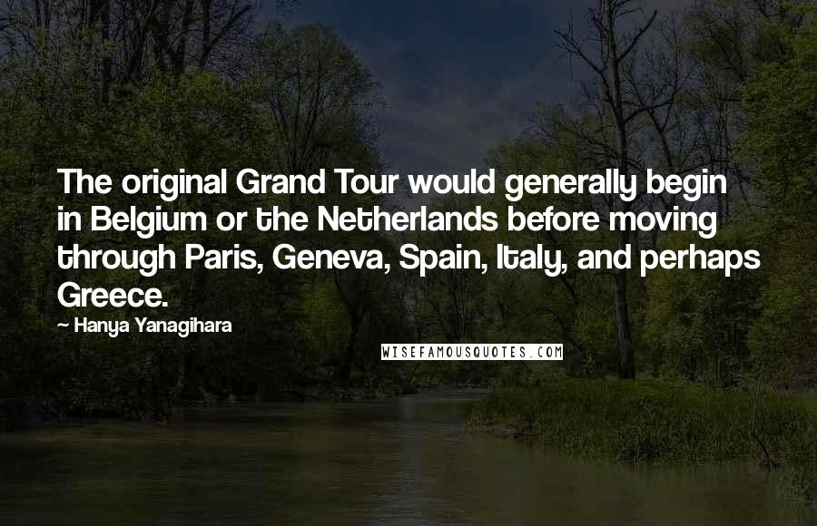 Hanya Yanagihara quotes: The original Grand Tour would generally begin in Belgium or the Netherlands before moving through Paris, Geneva, Spain, Italy, and perhaps Greece.