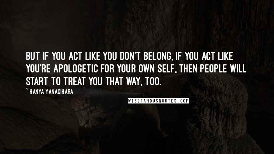 Hanya Yanagihara quotes: But if you act like you don't belong, if you act like you're apologetic for your own self, then people will start to treat you that way, too.