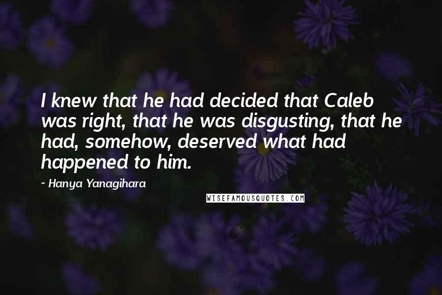 Hanya Yanagihara quotes: I knew that he had decided that Caleb was right, that he was disgusting, that he had, somehow, deserved what had happened to him. Hanya Yanagihara quotes: I knew that he had decided that Caleb was right, that he was disgusting, that he had, somehow, deserved what had happened to him.