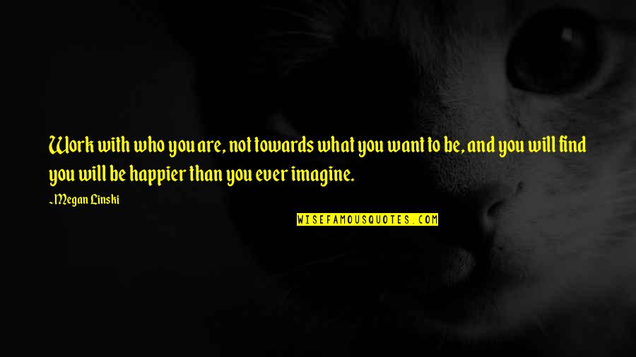 Happier Than Quotes By Megan Linski: Work with who you are, not towards what Happier Than Quotes By Megan Linski: Work with who you are, not towards what
