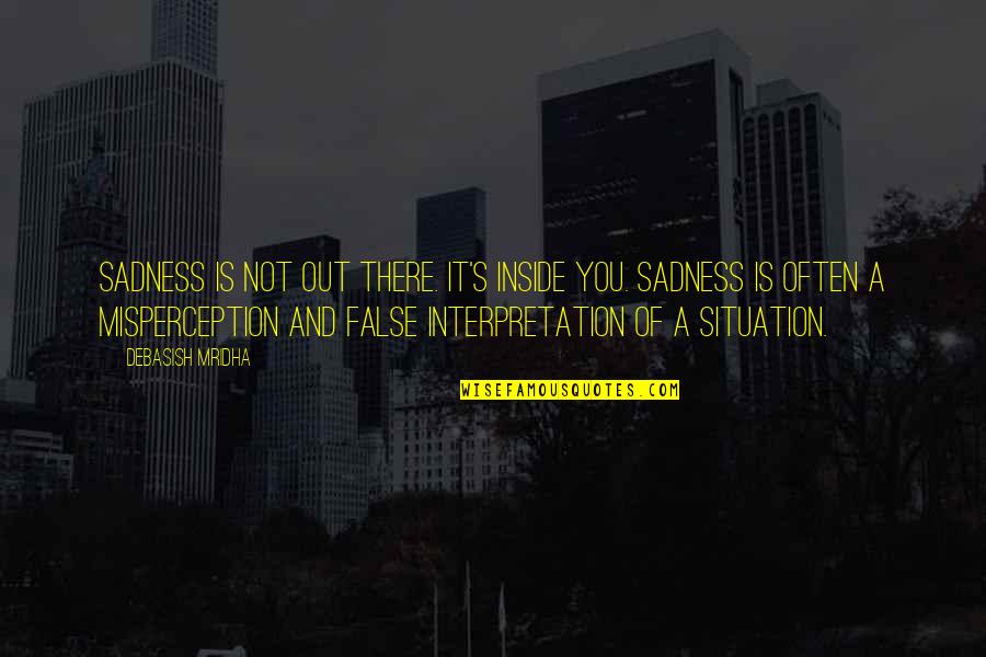 Happiness And Sadness Quotes By Debasish Mridha: Sadness is not out there. It's inside you. Happiness And Sadness Quotes By Debasish Mridha: Sadness is not out there. It's inside you.