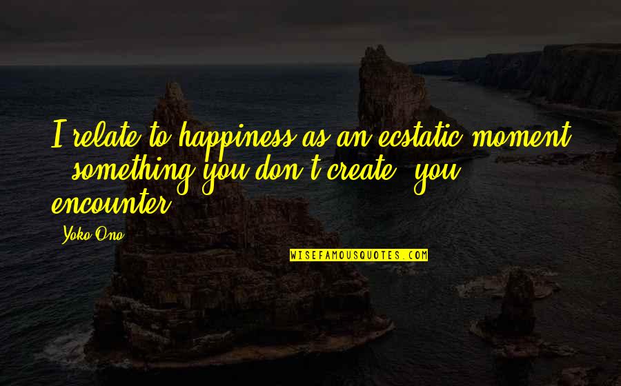 Happiness Is Something You Create Quotes By Yoko Ono: I relate to happiness as an ecstatic moment