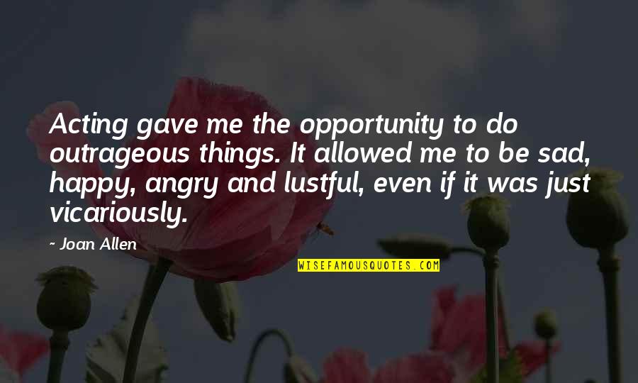 Happy Sad Quotes By Joan Allen: Acting gave me the opportunity to do outrageous Happy Sad Quotes By Joan Allen: Acting gave me the opportunity to do outrageous