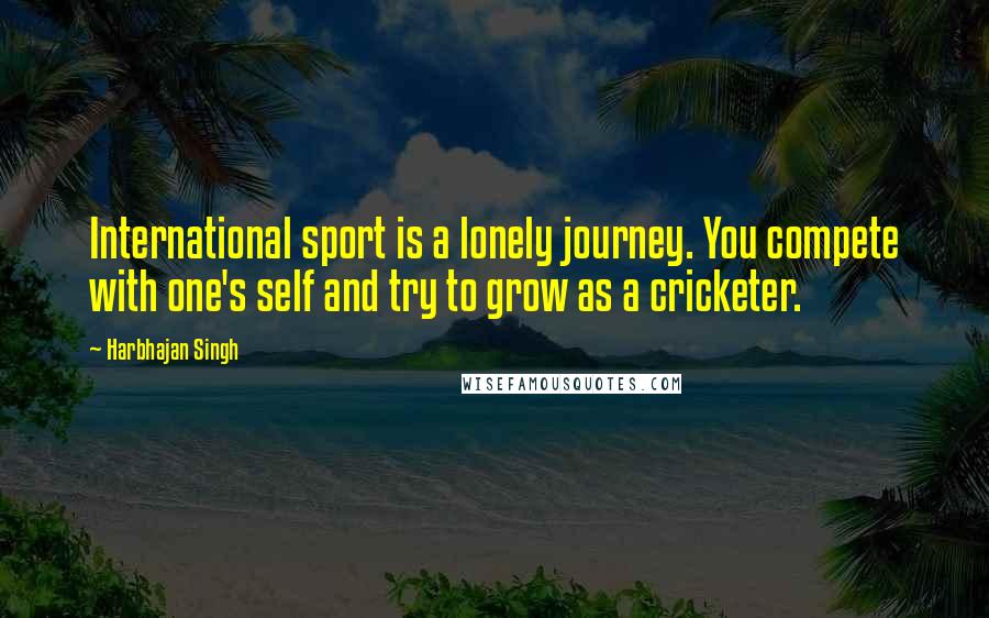 Harbhajan Singh quotes: International sport is a lonely journey. You compete with one's self and try to grow as a cricketer.