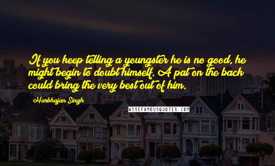 Harbhajan Singh quotes: If you keep telling a youngster he is no good, he might begin to doubt himself. A pat on the back could bring the very best out of him. Harbhajan Singh quotes: If you keep telling a youngster he is no good, he might begin to doubt himself. A pat on the back could bring the very best out of him.