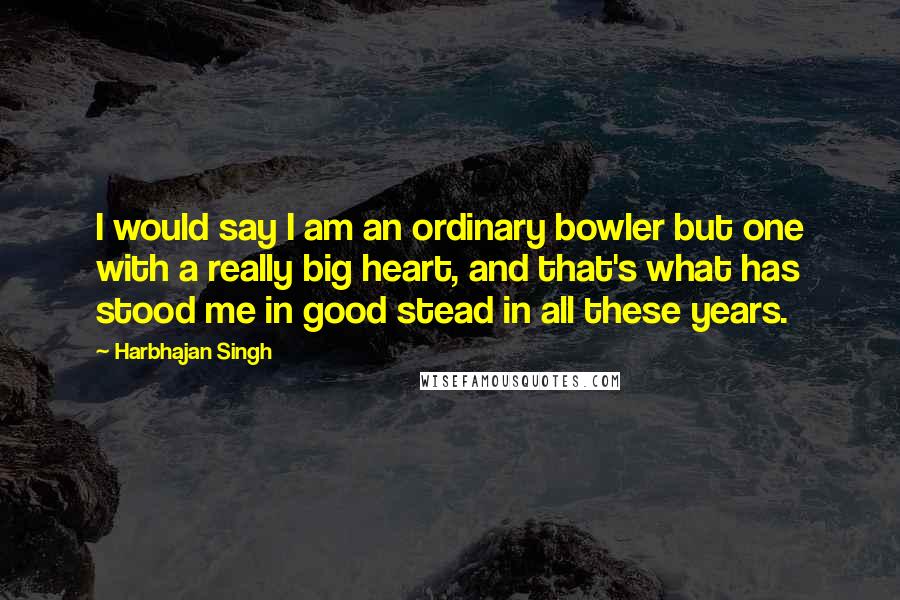 Harbhajan Singh quotes: I would say I am an ordinary bowler but one with a really big heart, and that's what has stood me in good stead in all these years.