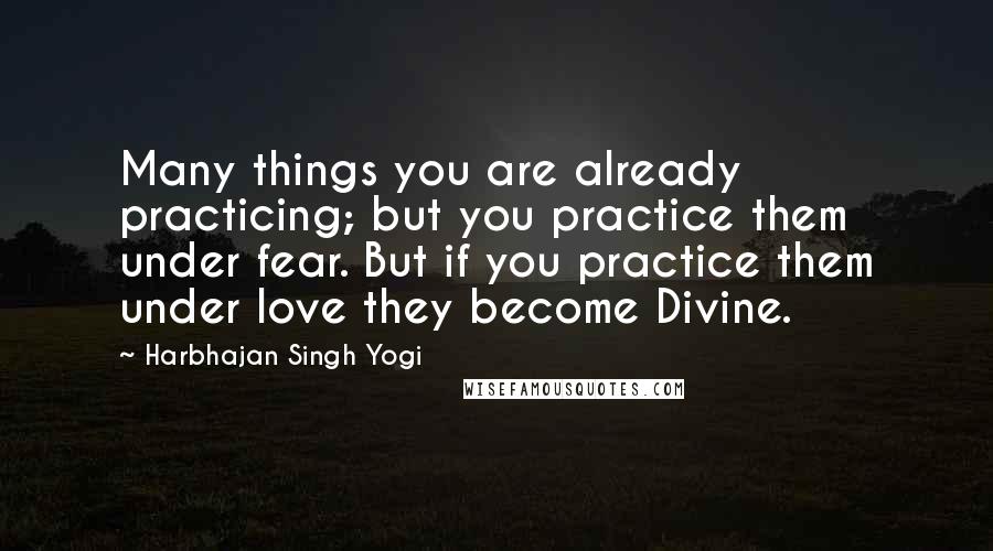 Harbhajan Singh Yogi quotes: Many things you are already practicing; but you practice them under fear. But if you practice them under love they become Divine.