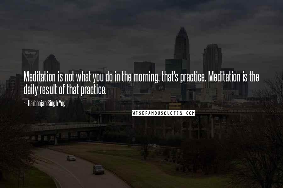 Harbhajan Singh Yogi quotes: Meditation is not what you do in the morning, that's practice. Meditation is the daily result of that practice.