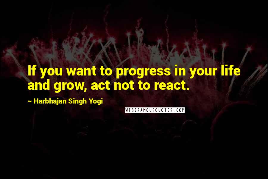 Harbhajan Singh Yogi quotes: If you want to progress in your life and grow, act not to react. Harbhajan Singh Yogi quotes: If you want to progress in your life and grow, act not to react.