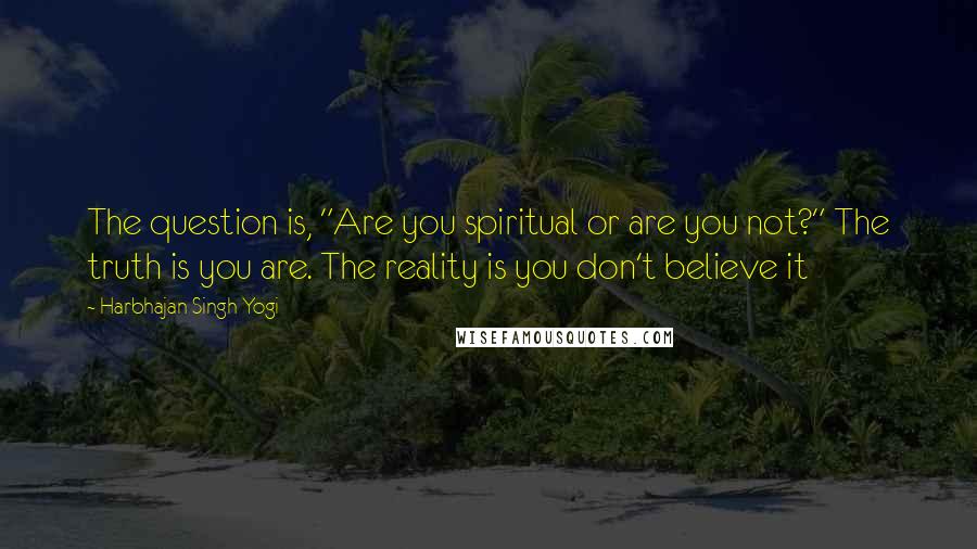 Harbhajan Singh Yogi quotes: The question is, "Are you spiritual or are you not?" The truth is you are. The reality is you don't believe it