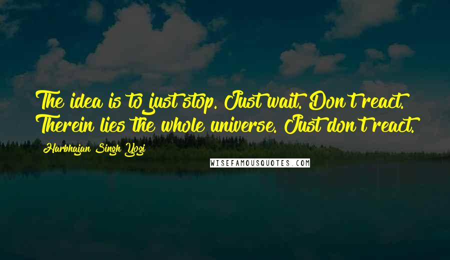 Harbhajan Singh Yogi quotes: The idea is to just stop. Just wait. Don't react. Therein lies the whole universe. Just don't react.