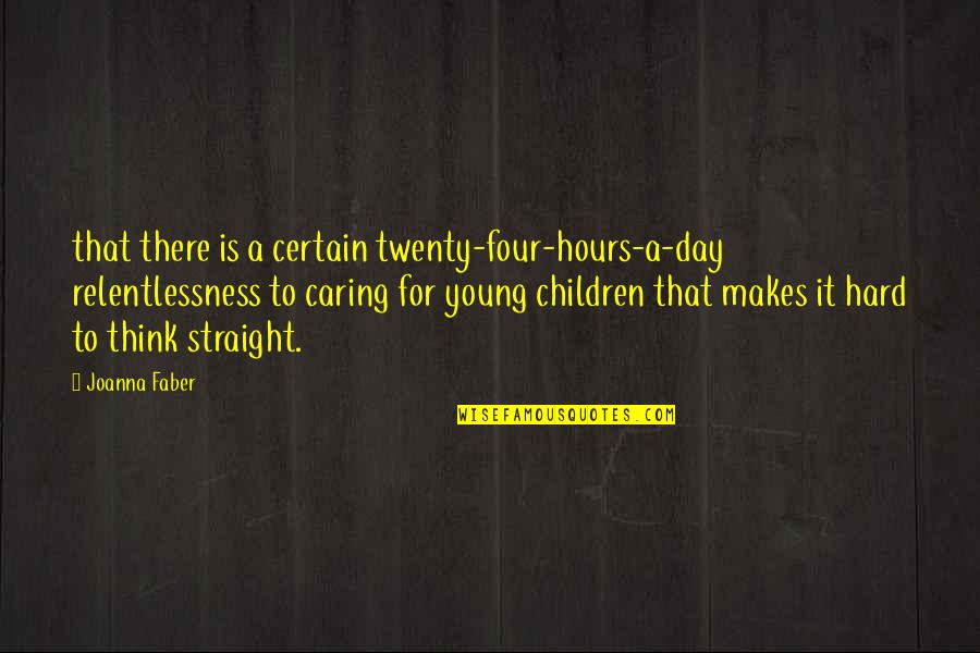 Hard Day Quotes By Joanna Faber: that there is a certain twenty-four-hours-a-day relentlessness to Hard Day Quotes By Joanna Faber: that there is a certain twenty-four-hours-a-day relentlessness to