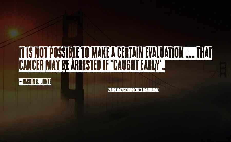 Hardin B. Jones quotes: It is not possible to make a certain evaluation ... that cancer may be arrested if 'caught early'.