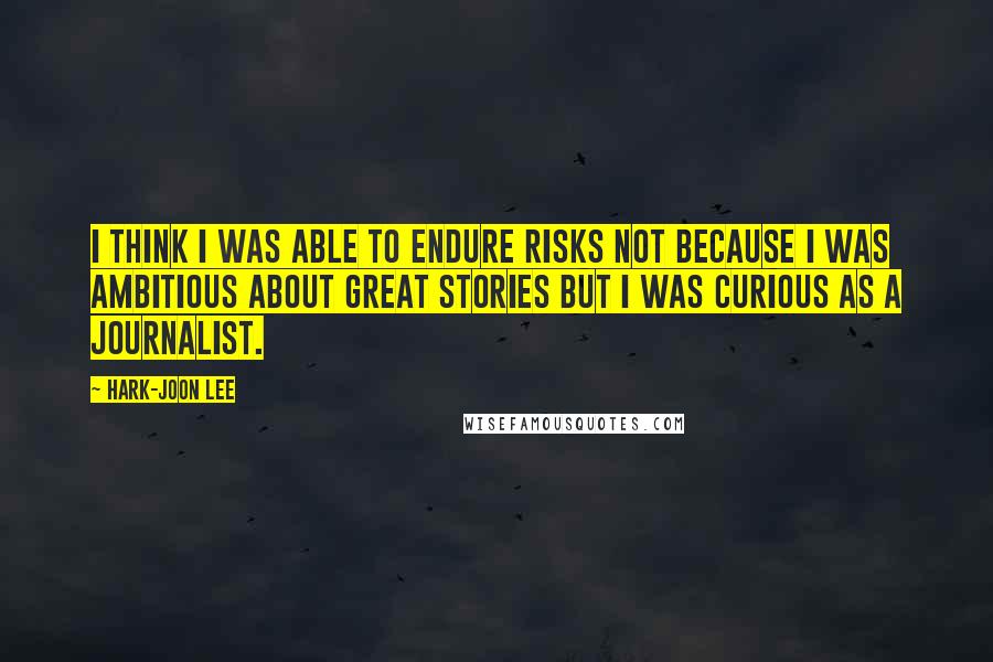 Hark-Joon Lee quotes: I think I was able to endure risks not because I was ambitious about great stories but I was curious as a journalist.