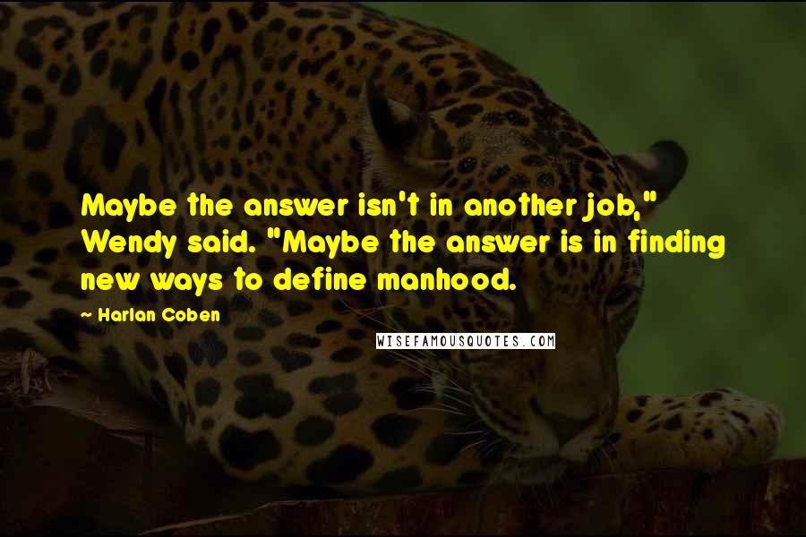 Harlan Coben quotes: Maybe the answer isn't in another job," Wendy said. "Maybe the answer is in finding new ways to define manhood.