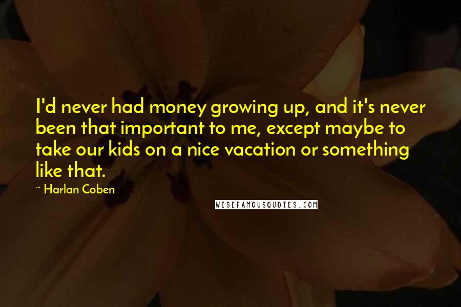 Harlan Coben quotes: I'd never had money growing up, and it's never been that important to me, except maybe to take our kids on a nice vacation or something like that.