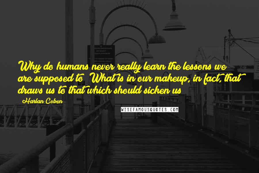 Harlan Coben quotes: Why do humans never really learn the lessons we are supposed to? What is in our makeup, in fact, that draws us to that which should sicken us?