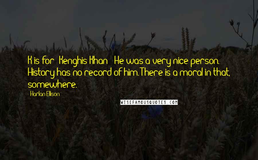 Harlan Ellison quotes: K is for "Kenghis Khan"; He was a very nice person. History has no record of him. There is a moral in that, somewhere. Harlan Ellison quotes: K is for "Kenghis Khan"; He was a very nice person. History has no record of him. There is a moral in that, somewhere.