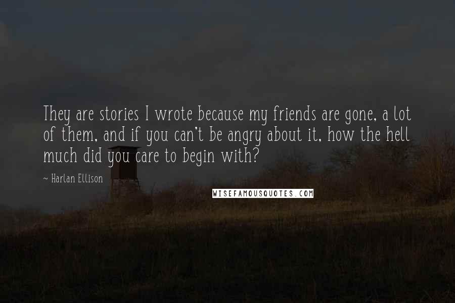 Harlan Ellison quotes: They are stories I wrote because my friends are gone, a lot of them, and if you can't be angry about it, how the hell much did you care to Harlan Ellison quotes: They are stories I wrote because my friends are gone, a lot of them, and if you can't be angry about it, how the hell much did you care to